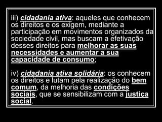 iii) cidadania ativa: aqueles que conhecem
os direitos e os exigem, mediante a
participação em movimentos organizados da
sociedade civil, mas buscam a efetivação
desses direitos para melhorar as suas
necessidades e aumentar a sua
capacidade de consumo;
iv) cidadania ativa solidária: os conhecem
os direitos e lutam pela realização do bem
comum, da melhoria das condições
sociais, que se sensibilizam com a justiça
social.
 