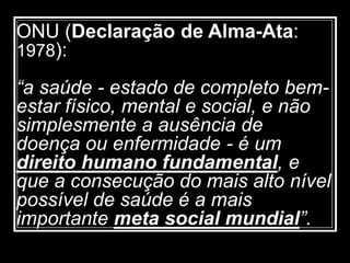 ONU (Declaração de Alma-Ata:
1978):
“a saúde - estado de completo bem-
estar físico, mental e social, e não
simplesmente a ausência de
doença ou enfermidade - é um
direito humano fundamental, e
que a consecução do mais alto nível
possível de saúde é a mais
importante meta social mundial”.
 