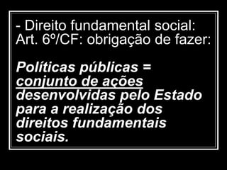 - Direito fundamental social:
Art. 6º/CF: obrigação de fazer:
Políticas públicas =
conjunto de ações
desenvolvidas pelo Estado
para a realização dos
direitos fundamentais
sociais.
 