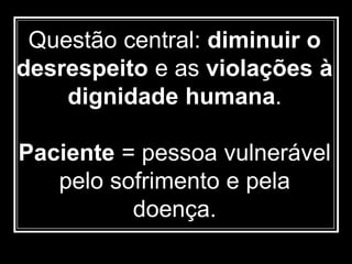 Questão central: diminuir o
desrespeito e as violações à
dignidade humana.
Paciente = pessoa vulnerável
pelo sofrimento e pela
doença.
 