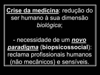 Crise da medicina: redução do
ser humano à sua dimensão
biológica;
- necessidade de um novo
paradigma (biopsicossocial):
reclama profissionais humanos
(não mecânicos) e sensíveis.
 