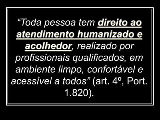 “Toda pessoa tem direito ao
atendimento humanizado e
acolhedor, realizado por
profissionais qualificados, em
ambiente limpo, confortável e
acessível a todos” (art. 4º, Port.
1.820).
 