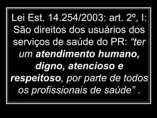Lei Est. 14.254/2003: art. 2º, I:
São direitos dos usuários dos
serviços de saúde do PR: “ter
um atendimento humano,
digno, atencioso e
respeitoso, por parte de todos
os profissionais de saúde” .
 