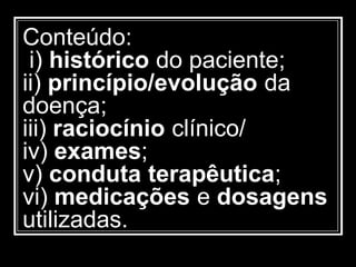 Conteúdo:
i) histórico do paciente;
ii) princípio/evolução da
doença;
iii) raciocínio clínico/
iv) exames;
v) conduta terapêutica;
vi) medicações e dosagens
utilizadas.
 