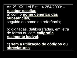 Ar. 2º, XX, Lei Est. 14.254/2003: –
receber receitas:
a) com o nome genérico das
substâncias,
seguido do nome de referência;
b) digitadas, datilografadas, em letra
de forma ou com caligrafia
realmente legível;
c) sem a utilização de códigos ou
abreviaturas;
 
