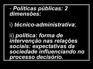 - Políticas públicas: 2
dimensões:
i) técnico-administrativa;
ii) política: forma de
intervenção nas relações
sociais: expectativas da
sociedade influenciando no
processo decisório.
 