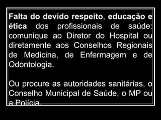 Falta do devido respeito, educação e
ética dos profissionais de saúde:
comunique ao Diretor do Hospital ou
diretamente aos Conselhos Regionais
de Medicina, de Enfermagem e de
Odontologia.
Ou procure as autoridades sanitárias, o
Conselho Municipal de Saúde, o MP ou
a Polícia.
 