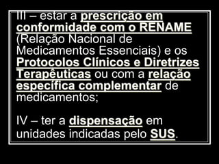 III – estar a prescrição em
conformidade com o RENAME
(Relação Nacional de
Medicamentos Essenciais) e os
Protocolos Clínicos e Diretrizes
Terapêuticas ou com a relação
específica complementar de
medicamentos;
IV – ter a dispensação em
unidades indicadas pelo SUS.
 
