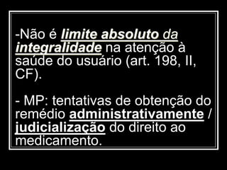 -Não é limite absoluto da
integralidade na atenção à
saúde do usuário (art. 198, II,
CF).
- MP: tentativas de obtenção do
remédio administrativamente /
judicialização do direito ao
medicamento.
 