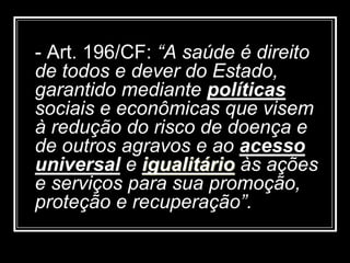 - Art. 196/CF: “A saúde é direito
de todos e dever do Estado,
garantido mediante políticas
sociais e econômicas que visem
à redução do risco de doença e
de outros agravos e ao acesso
universal e igualitário às ações
e serviços para sua promoção,
proteção e recuperação”.
 