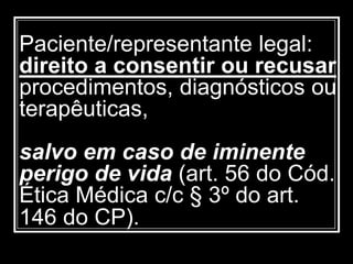 Paciente/representante legal:
direito a consentir ou recusar
procedimentos, diagnósticos ou
terapêuticas,
salvo em caso de iminente
perigo de vida (art. 56 do Cód.
Ética Médica c/c § 3º do art.
146 do CP).
 