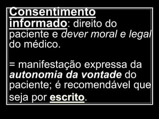 Consentimento
informado: direito do
paciente e dever moral e legal
do médico.
= manifestação expressa da
autonomia da vontade do
paciente; é recomendável que
seja por escrito.
 