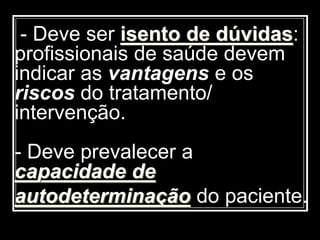 - Deve ser isento de dúvidas:
profissionais de saúde devem
indicar as vantagens e os
riscos do tratamento/
intervenção.
- Deve prevalecer a
capacidade de
autodeterminação do paciente.
 
