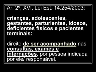 Ar. 2º, XVI, Lei Est. 14.254/2003:
crianças, adolescentes,
gestantes, parturientes, idosos,
deficientes físicos e pacientes
terminais:
direito de ser acompanhado nas
consultas, exames e
internações, por pessoa indicada
por ele/ responsável.
 