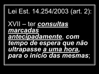 Lei Est. 14.254/2003 (art. 2):
XVII – ter consultas
marcadas
antecipadamente, com
tempo de espera que não
ultrapasse a uma hora,
para o início das mesmas;
 