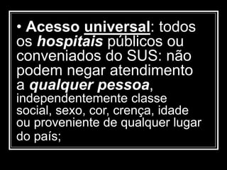 • Acesso universal: todos
os hospitais públicos ou
conveniados do SUS: não
podem negar atendimento
a qualquer pessoa,
independentemente classe
social, sexo, cor, crença, idade
ou proveniente de qualquer lugar
do país;
 