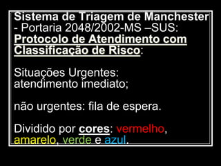 Sistema de Triagem de Manchester
- Portaria 2048/2002-MS –SUS:
Protocolo de Atendimento com
Classificação de Risco:
Situações Urgentes:
atendimento imediato;
não urgentes: fila de espera.
Dividido por cores: vermelho,
amarelo, verde e azul.
 