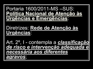 Portaria 1600/2011-MS –SUS:
Política Nacional de Atenção às
Urgências e Emergências:
Diretrizes: Rede de Atenção às
Urgências:
Art. 2º, I - contempla a classificação
de risco e intervenção adequada e
necessária aos diferentes
agravos;
 