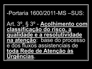 -Portaria 1600/2011-MS –SUS:
Art. 3º, § 3º - Acolhimento com
classificação do risco, a
qualidade e a resolutividade
na atenção: base do processo
e dos fluxos assistenciais de
toda Rede de Atenção às
Urgências.
 