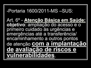 -Portaria 1600/2011-MS –SUS:
Art. 6º - Atenção Básica em Saúde:
objetivo: ampliação do acesso e o
primeiro cuidado às urgências e
emergências até a transferência/
encaminhamento a outros pontos
de atenção com a implantação
de avaliação de riscos e
vulnerabilidades.
 