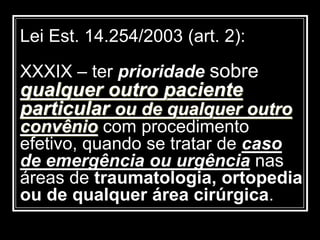 Lei Est. 14.254/2003 (art. 2):
XXXIX – ter prioridade sobre
qualquer outro paciente
particular ou de qualquer outro
convênio com procedimento
efetivo, quando se tratar de caso
de emergência ou urgência nas
áreas de traumatologia, ortopedia
ou de qualquer área cirúrgica.
 