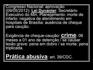 Congresso Nacional: aprovação
(09/05/2012): Lei Duvanier: Secretário
Executivo do Min. Planejamento: morte de
infarto: negativa de atendimento em
hospitais de Brasília: ausência de cheque
para caução.
Exigência de cheque-caução: crime: 06
meses a 01 ano de detenção / se causar
lesão grave: pena em dobro / se morte: pena
triplicada.
Prática abusiva: art. 39/CDC.
 