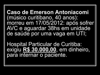 Caso de Emerson Antoniacomi
(músico curitibano, 40 anos):
morreu em 17/05/2012: após sofrer
AVC e aguardar 38hs em unidade
de saúde por uma vaga em UTI;
Hospital Particular de Curitiba:
exigiu R$ 30.000,00, em dinheiro,
para internar o paciente.
 