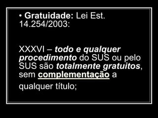 • Gratuidade: Lei Est.
14.254/2003:
XXXVI – todo e qualquer
procedimento do SUS ou pelo
SUS são totalmente gratuitos,
sem complementação a
qualquer título;
 