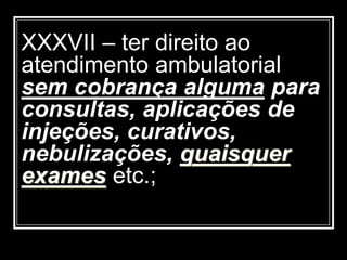 XXXVII – ter direito ao
atendimento ambulatorial
sem cobrança alguma para
consultas, aplicações de
injeções, curativos,
nebulizações, quaisquer
exames etc.;
 