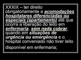 XXXIX – ter direito
obrigatoriamente a acomodações
hospitalares diferenciadas ou
especiais (apartamento) até que
ocorra a liberação do leito em
enfermaria, sem nada cobrar,
quando em situações de
urgência ou emergência e o
hospital conveniado não tiver leito
disponível em enfermaria;
 