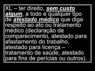 XL – ter direito, sem custo
algum, a todo e qualquer tipo
de atestado médico que diga
respeito ao ato ou tratamento
médico (declaração de
comparecimento, atestado para
afastamento do trabalho,
atestado para licença –
tratamento de saúde, atestado
para fins de perícias ou outros).
 