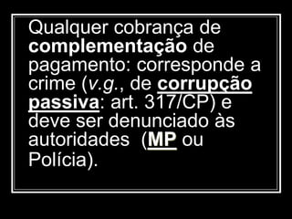 Qualquer cobrança de
complementação de
pagamento: corresponde a
crime (v.g., de corrupção
passiva: art. 317/CP) e
deve ser denunciado às
autoridades (MP ou
Polícia).
 