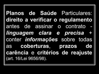 Planos de Saúde Particulares:
direito a verificar o regulamento
antes de assinar o contrato -
linguagem clara e precisa +
conter informações sobre todas
as coberturas, prazos de
carência e critérios de reajuste
(art. 16/Lei 9656/98).
 