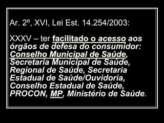 Ar. 2º, XVI, Lei Est. 14.254/2003:
XXXV – ter facilitado o acesso aos
órgãos de defesa do consumidor:
Conselho Municipal de Saúde,
Secretaria Municipal de Saúde,
Regional de Saúde, Secretaria
Estadual de Saúde/Ouvidoria,
Conselho Estadual de Saúde,
PROCON, MP, Ministério de Saúde.
 