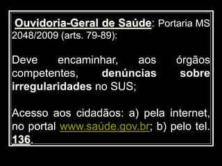 Ouvidoria-Geral de Saúde: Portaria MS
2048/2009 (arts. 79-89):
Deve encaminhar, aos órgãos
competentes, denúncias sobre
irregularidades no SUS;
Acesso aos cidadãos: a) pela internet,
no portal www.saúde.gov.br; b) pelo tel.
136.
 