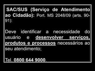 SAC/SUS (Serviço de Atendimento
ao Cidadão): Port. MS 2048/09 (arts. 90-
91):
Deve identificar a necessidade do
usuário e desenvolver serviços,
produtos e processos necessários ao
seu atendimento;
Tel. 0800 644 9000.
 