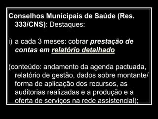Conselhos Municipais de Saúde (Res.
333/CNS): Destaques:
i) a cada 3 meses: cobrar prestação de
contas em relatório detalhado
(conteúdo: andamento da agenda pactuada,
relatório de gestão, dados sobre montante/
forma de aplicação dos recursos, as
auditorias realizadas e a produção e a
oferta de serviços na rede assistencial);
 