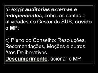 b) exigir auditorias externas e
independentes, sobre as contas e
atividades do Gestor do SUS, ouvido
o MP;
c) Pleno do Conselho: Resoluções,
Recomendações, Moções e outros
Atos Deliberativos.
Descumprimento: acionar o MP.
 
