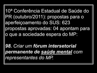 10ª Conferência Estadual de Saúde do
PR (outubro/2011): propostas para o
aperfeiçoamento do SUS: 623
propostas aprovadas: 04 apontam para
o que a sociedade espera do MP:
98. Criar um fórum intersetorial
permanente de saúde mental com
representantes do MP.
 