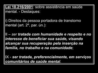 Lei 10.216/2001: sobre assistência em saúde
mental. - Destaques:
i) Direitos da pessoa portadora de transtorno
mental (art. 2º, par. ún.):
II – ser tratada com humanidade e respeito e no
interesse de beneficiar sua saúde, visando
alcançar sua recuperação pela inserção na
família, no trabalho e na comunidade;
IX - ser tratada, preferencialmente, em serviços
comunitários de saúde mental.
 