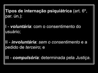 Tipos de internação psiquiátrica (art. 6º,
par. ún.):
I - voluntária: com o consentimento do
usuário;
II - involuntária: sem o consentimento e a
pedido de terceiro; e
III - compulsória: determinada pela Justiça.
 