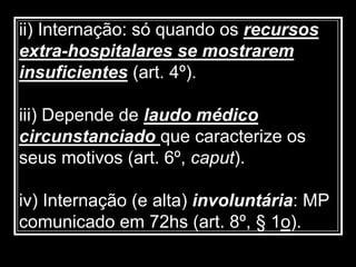 ii) Internação: só quando os recursos
extra-hospitalares se mostrarem
insuficientes (art. 4º).
iii) Depende de laudo médico
circunstanciado que caracterize os
seus motivos (art. 6º, caput).
iv) Internação (e alta) involuntária: MP
comunicado em 72hs (art. 8º, § 1o).
 