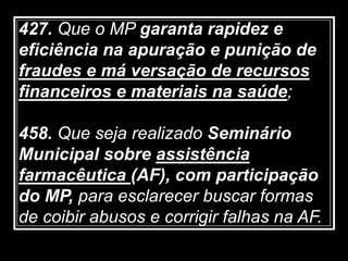427. Que o MP garanta rapidez e
eficiência na apuração e punição de
fraudes e má versação de recursos
financeiros e materiais na saúde;
458. Que seja realizado Seminário
Municipal sobre assistência
farmacêutica (AF), com participação
do MP, para esclarecer buscar formas
de coibir abusos e corrigir falhas na AF.
 