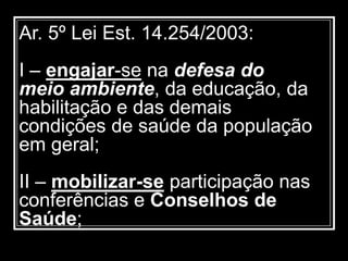Ar. 5º Lei Est. 14.254/2003:
I – engajar-se na defesa do
meio ambiente, da educação, da
habilitação e das demais
condições de saúde da população
em geral;
II – mobilizar-se participação nas
conferências e Conselhos de
Saúde;
 