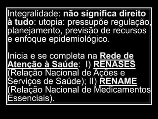 Integralidade: não significa direito
à tudo: utopia: pressupõe regulação,
planejamento, previsão de recursos
e enfoque epidemiológico.
Inicia e se completa na Rede de
Atenção à Saúde: I) RENASES
(Relação Nacional de Ações e
Serviços de Saúde); II) RENAME
(Relação Nacional de Medicamentos
Essenciais).
 