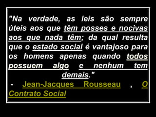 "Na verdade, as leis são sempre
úteis aos que têm posses e nocivas
aos que nada têm; da qual resulta
que o estado social é vantajoso para
os homens apenas quando todos
possuem algo e nenhum tem
demais."
- Jean-Jacques Rousseau , O
Contrato Social
 