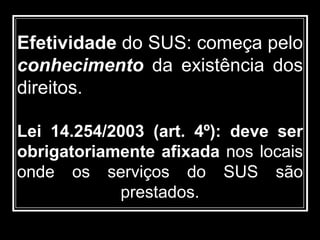 Efetividade do SUS: começa pelo
conhecimento da existência dos
direitos.
Lei 14.254/2003 (art. 4º): deve ser
obrigatoriamente afixada nos locais
onde os serviços do SUS são
prestados.
 