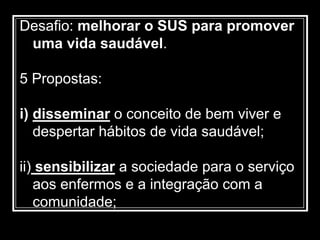 Desafio: melhorar o SUS para promover
uma vida saudável.
5 Propostas:
i) disseminar o conceito de bem viver e
despertar hábitos de vida saudável;
ii) sensibilizar a sociedade para o serviço
aos enfermos e a integração com a
comunidade;
 
