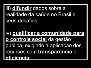 iii) difundir dados sobre a
realidade da saúde no Brasil e
seus desafios;
iv) qualificar a comunidade para
o controle social da gestão
pública, exigindo a aplicação dos
recursos com transparência e
eficiência;
 
