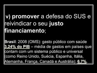 v) promover a defesa do SUS e
reivindicar o seu justo
financiamento;
Brasil: 2008 (OMS): gasto público com saúde
3,24% do PIB – média de gastos em países que
contam com um sistema público e universal
(como Reino Unido, Suécia, Espanha, Itália,
Alemanha, França, Canadá e Austrália): 6,7%.
 